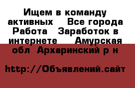 Ищем в команду активных. - Все города Работа » Заработок в интернете   . Амурская обл.,Архаринский р-н